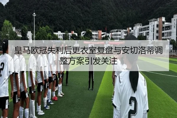 皇马欧冠失利后更衣室复盘与安切洛蒂调整方案引发关注