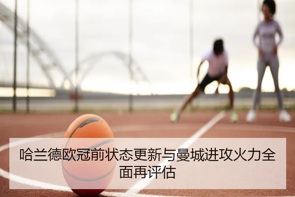 哈兰德欧冠前状态更新与曼城进攻火力全面再评估